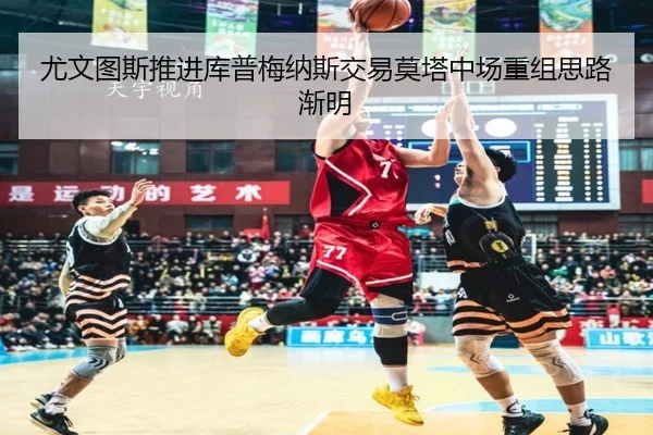 尤文图斯推进库普梅纳斯交易莫塔中场重组思路渐明