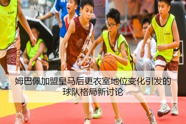 姆巴佩加盟皇马后更衣室地位变化引发的球队格局新讨论