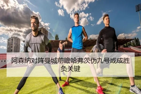 阿森纳对阵曼城前瞻哈弗茨伪九号或成胜负关键
