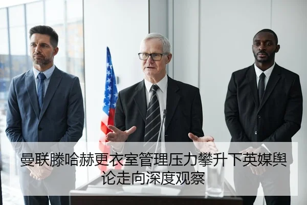 曼联滕哈赫更衣室管理压力攀升下英媒舆论走向深度观察
