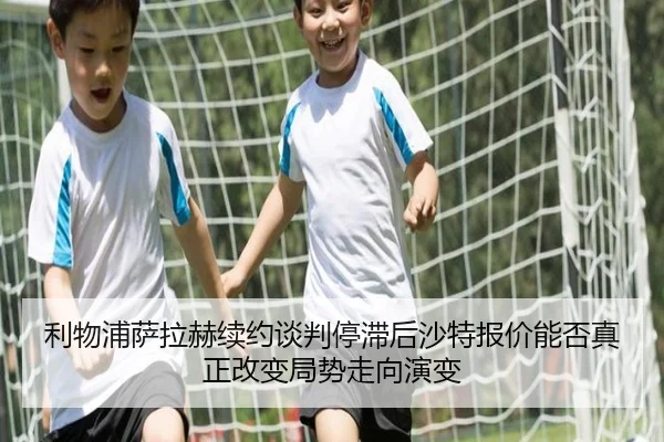 利物浦萨拉赫续约谈判停滞后沙特报价能否真正改变局势走向演变