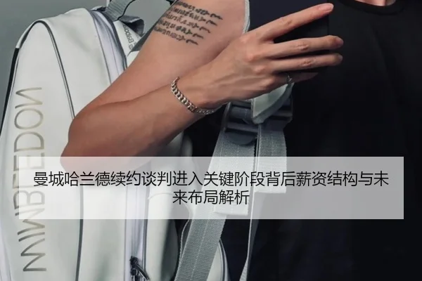 曼城哈兰德续约谈判进入关键阶段背后薪资结构与未来布局解析