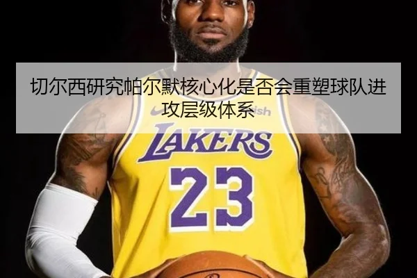切尔西研究帕尔默核心化是否会重塑球队进攻层级体系