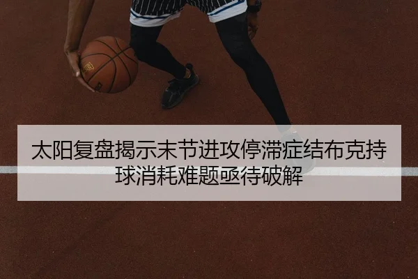 太阳复盘揭示末节进攻停滞症结布克持球消耗难题亟待破解